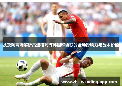 从攻防两端解析吕迪格对阵韩国欧协联的全场影响力与战术价值 从攻防两端解析吕迪格对阵韩国欧协联的全场影响力与战术价值