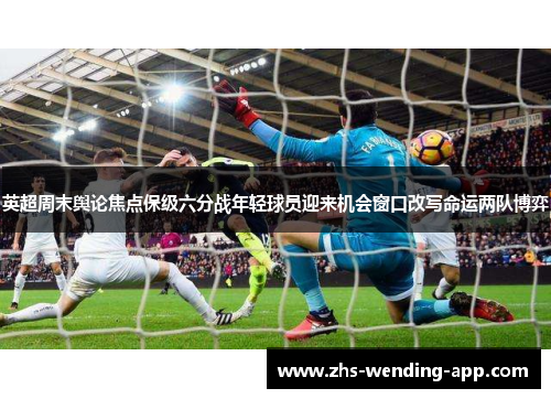 英超周末舆论焦点保级六分战年轻球员迎来机会窗口改写命运两队博弈 英超周末舆论焦点保级六分战年轻球员迎来机会窗口改写命运两队博弈