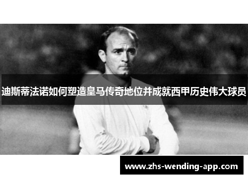 迪斯蒂法诺如何塑造皇马传奇地位并成就西甲历史伟大球员
