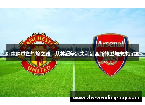 阿森纳重塑辉煌之路:从英超争冠失利到全新转型与未来展望 阿森纳重塑辉煌之路:从英超争冠失利到全新转型与未来展望