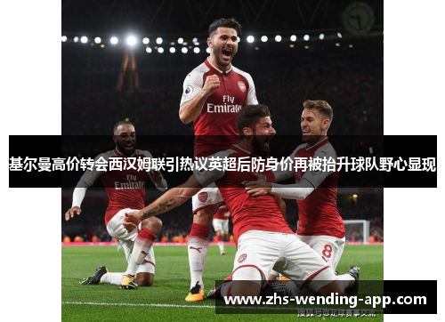 基尔曼高价转会西汉姆联引热议英超后防身价再被抬升球队野心显现