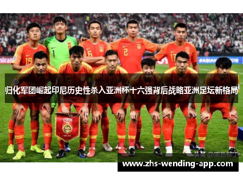 归化军团崛起印尼历史性杀入亚洲杯十六强背后战略亚洲足坛新格局