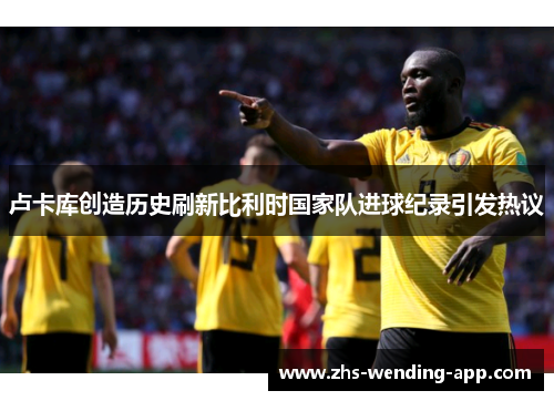 卢卡库创造历史刷新比利时国家队进球纪录引发热议 卢卡库创造历史刷新比利时国家队进球纪录引发热议